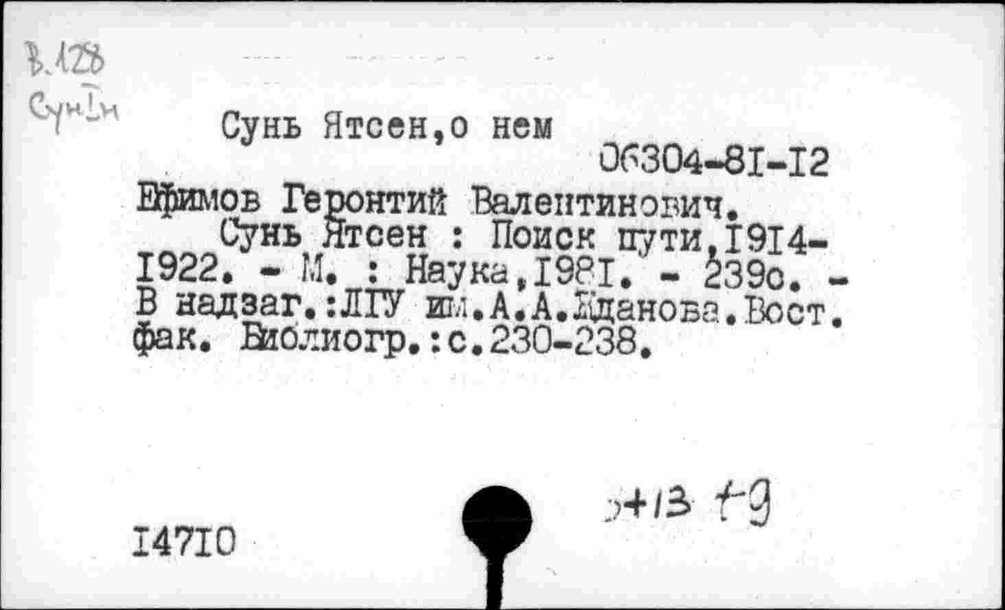 ﻿ип
Сунь Ятсен,о нем 06304-81-12 Ефимов Геронтий Валентинович.
Сунь Ятсен : Поиск пути,1914-1922. - М. : Наука,1981. - 2з9с. -В надзаг, :ЛГУ им.А.А.Жданова.Вост, фак. Нтблиогр.:с.230-238.
14710
;>4/3 "("2